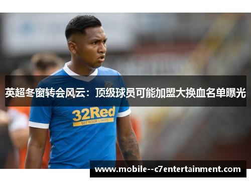 英超冬窗转会风云：顶级球员可能加盟大换血名单曝光