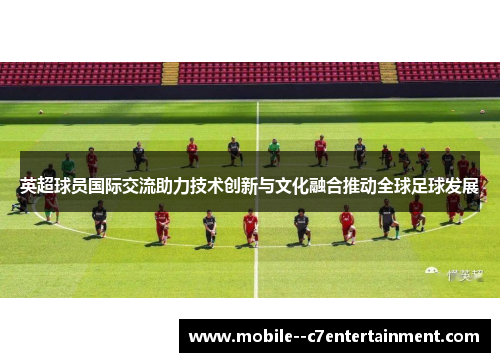 英超球员国际交流助力技术创新与文化融合推动全球足球发展