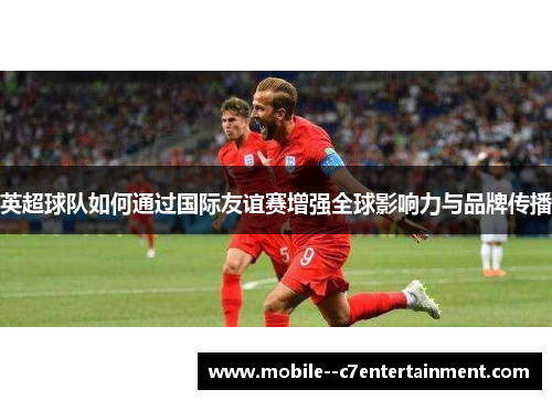 英超球队如何通过国际友谊赛增强全球影响力与品牌传播 英超球队如何通过国际友谊赛增强全球影响力与品牌传播