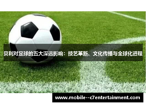 贝利对足球的五大深远影响:技艺革新、文化传播与全球化进程 贝利对足球的五大深远影响:技艺革新、文化传播与全球化进程