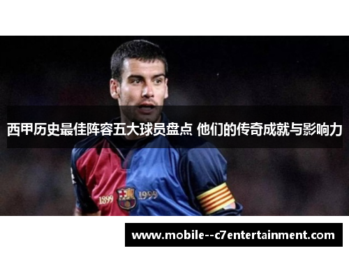 西甲历史最佳阵容五大球员盘点 他们的传奇成就与影响力