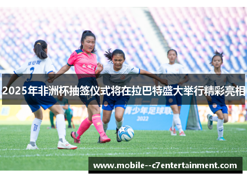2025年非洲杯抽签仪式将在拉巴特盛大举行精彩亮相