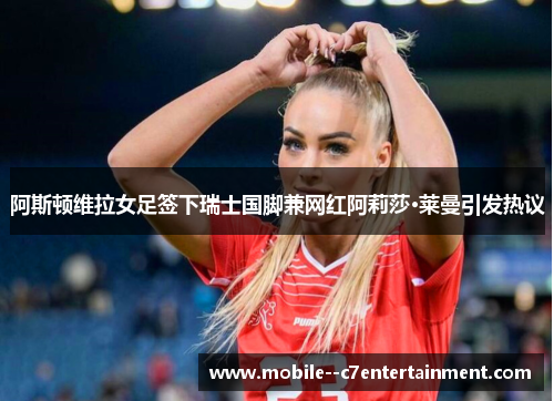 阿斯顿维拉女足签下瑞士国脚兼网红阿莉莎·莱曼引发热议